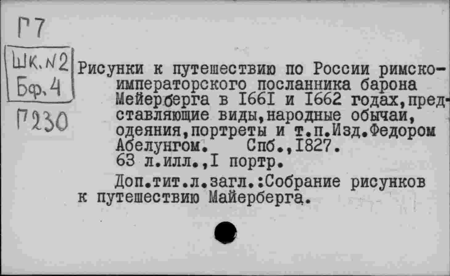 ﻿Ь-Ю2 Рисунки к путешествию по России римско-5(0 4	императорского посланника барона
——-	Мейерберга в 1661 и 1662 годах, пред-
П<)\Л	ставляющие виды,народные обычаи,
1	одеяния,портреты и т.п.Изд.Федором
Абелунгом. Спб.,1827.
63 л.илл.,1 портр.
Доп.тит.л.загл.хСобрание рисунков к путешествию Майерберга.